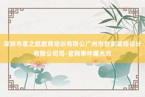 深圳市星之航教育培训有限公广州市世家装饰设计有限公司司-官网事件曝光后