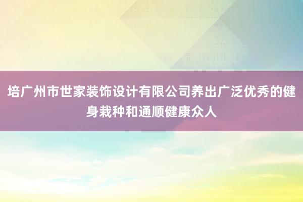 培广州市世家装饰设计有限公司养出广泛优秀的健身栽种和通顺健康众人
